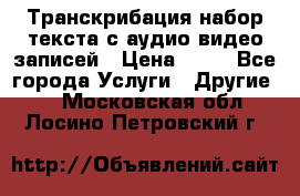 Транскрибация/набор текста с аудио,видео записей › Цена ­ 15 - Все города Услуги » Другие   . Московская обл.,Лосино-Петровский г.